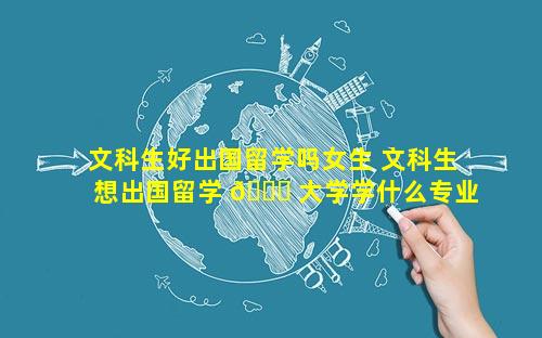 文科生好出国留学吗女生 文科生想出国留学 🐅 大学学什么专业 🐶 好